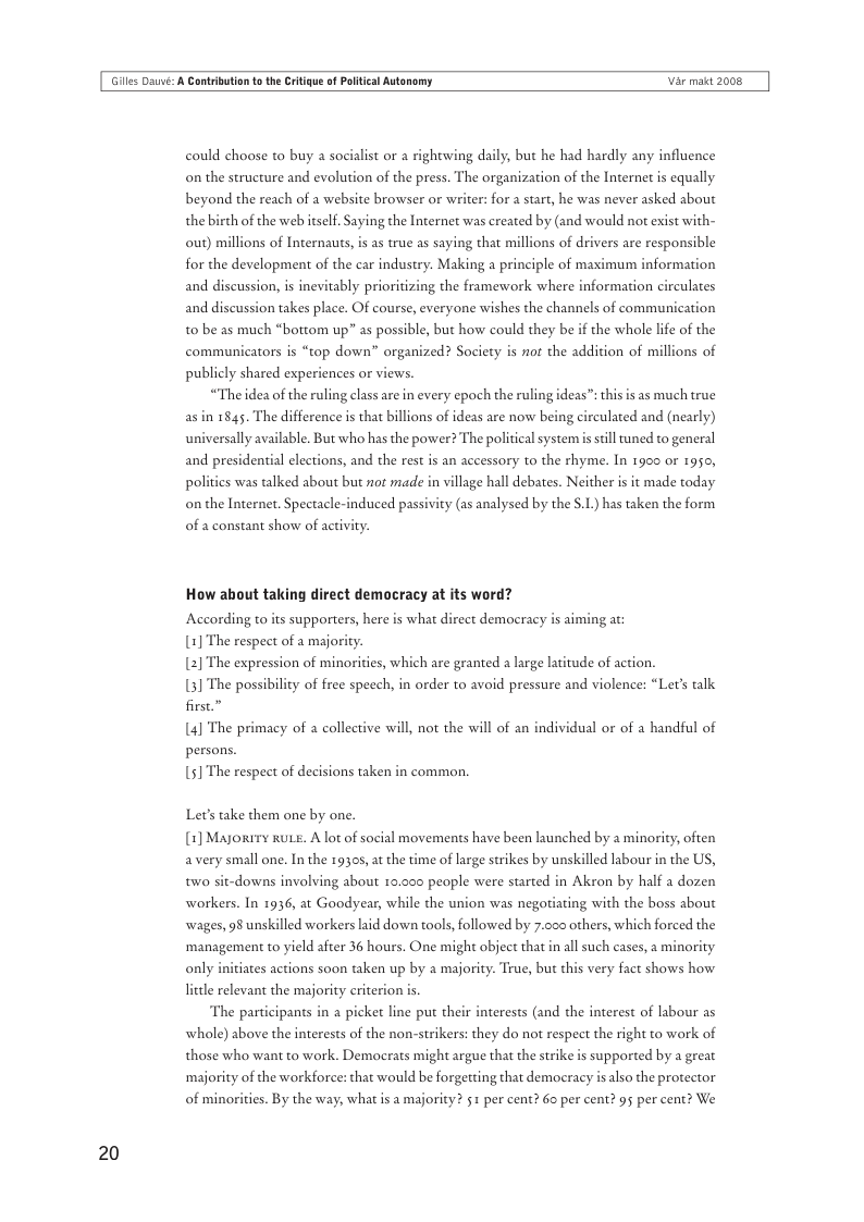 Giles Dauvi: A Cantribution o th Critigue of Poltical Autonomy Var makt 2008  20  could choose to buy  socialist or a rightwing daily, but he had hardly any influence on the structure and evolution of the press. The organization of the Internet is equally beyond the reach of a website browser or writer: for a start, he was never asked about the birth of the web itself. Saying the Internet was created by (and would not exist with-  out) millions of Inernauts, is as true as saying that  ions of drivers are responsible for the development of the car industry. Making a principle of maximum information and discussion, is inevitably prioritizing the framework where information circulates and discussion takes place. Of course, everyone wishes the channels of communication t0 be as much “bottom up” as possible, but how could they be if the whole life of the ions of  communicators is “top down” organized? Society is not the addition of  publicly shared experiences or views.  “The idea of the ruling class are in every epoch the ruling ideas”: this is as much true as in 1845. The difference s that billions of ideas are now being circulated and (nearly) universally available. But who has the power? The politicalsystemis still tuned to general and presidential elections, and the rest is an accessory to the rhyme. In 1900 or 1950, polities was talked about but not made  illage hall debates. Neither is it made today on the Internet. Spectacle-induced passivity (as analysed by the §.L.) has taken the form  of a constant show of act  How ahout taking direct democracy at its word?  According to its supporters, here i  what direct democracy is aiming at: (1] The respect of a majority.  [2] The expression of minorities, which are granted a large latitude of action. (3] The possibility of free speech, in order to avoid pressure and violence: “Let’s talk firse”  (4] The primacy of  collective will, not the will of an individual or of a handful of persons.  51 The respect of decisions taken in common.  Let’s take them one by one. (1] Majorrry kuLE. Alot of social movements have been launched by a minority, often avery small one. In the 19305, at the time of large strikes by unskilled labour in the US, two sit-downs involving about 10,000 people were started in Akron by half a dozen  workers. In 1936, at Goodyear, while the union was negotiating with the boss about wages, 98 unskilled workers aid down tools, followed by 7.005 others, which forced the  ‘management to yield after 36 hours. One might object that in all such cases, a minority  only initiates actions soon taken up by a majority. True, but this very fact shows how  little relevant the majority criterion is.  The participants in a picket line put their interests (and the interest of labour as whole) above the interests of the non-strikers: they do not respect the right to work of those who want to work. Democrats might argue that the strike is supported by a great ‘majority of the workforce: that would be forgetting that democracy isalso the protector  of minorities. By the way, what is a majority? 51 per cent? 6o per cent? 95 per cent? We 
